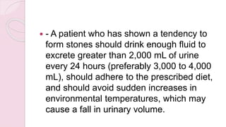  - A patient who has shown a tendency to
form stones should drink enough fluid to
excrete greater than 2,000 mL of urine
every 24 hours (preferably 3,000 to 4,000
mL), should adhere to the prescribed diet,
and should avoid sudden increases in
environmental temperatures, which may
cause a fall in urinary volume.
 