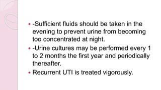  -Sufficient fluids should be taken in the
evening to prevent urine from becoming
too concentrated at night.
 -Urine cultures may be performed every 1
to 2 months the first year and periodically
thereafter.
 Recurrent UTI is treated vigorously.
 