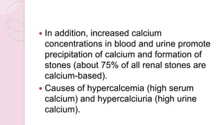  In addition, increased calcium
concentrations in blood and urine promote
precipitation of calcium and formation of
stones (about 75% of all renal stones are
calcium-based).
 Causes of hypercalcemia (high serum
calcium) and hypercalciuria (high urine
calcium).
 