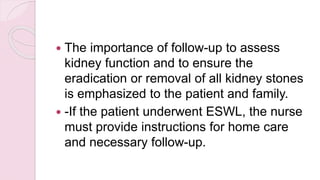  The importance of follow-up to assess
kidney function and to ensure the
eradication or removal of all kidney stones
is emphasized to the patient and family.
 -If the patient underwent ESWL, the nurse
must provide instructions for home care
and necessary follow-up.
 