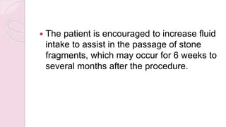  The patient is encouraged to increase fluid
intake to assist in the passage of stone
fragments, which may occur for 6 weeks to
several months after the procedure.
 