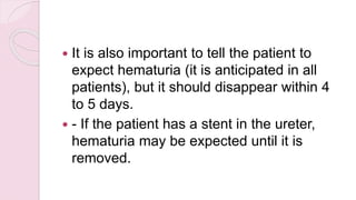  It is also important to tell the patient to
expect hematuria (it is anticipated in all
patients), but it should disappear within 4
to 5 days.
 - If the patient has a stent in the ureter,
hematuria may be expected until it is
removed.
 