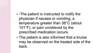  -The patient is instructed to notify the
physician if nausea or vomiting, a
temperature greater than 38°C (about
101°F), or pain unrelieved by the
prescribed medication occurs.
 The patient is also informed that a bruise
may be observed on the treated side of the
back.
 
