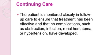 Continuing Care
 The patient is monitored closely in follow-
up care to ensure that treatment has been
effective and that no complications, such
as obstruction, infection, renal hematoma,
or hypertension, have developed.
 