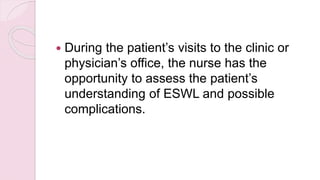  During the patient’s visits to the clinic or
physician’s office, the nurse has the
opportunity to assess the patient’s
understanding of ESWL and possible
complications.
 