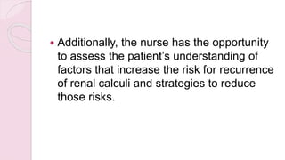  Additionally, the nurse has the opportunity
to assess the patient’s understanding of
factors that increase the risk for recurrence
of renal calculi and strategies to reduce
those risks.
 