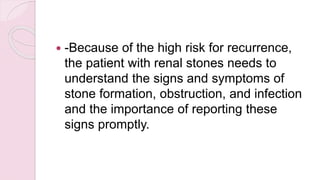  -Because of the high risk for recurrence,
the patient with renal stones needs to
understand the signs and symptoms of
stone formation, obstruction, and infection
and the importance of reporting these
signs promptly.
 
