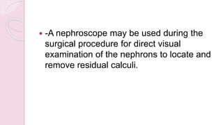  -A nephroscope may be used during the
surgical procedure for direct visual
examination of the nephrons to locate and
remove residual calculi.
 