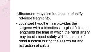 -Ultrasound may also be used to identify
retained fragments.
- Localized hypothermia provides the
surgeon with a bloodless surgical field and
lengthens the time in which the renal artery
may be clamped safely without a loss of
renal function during the search for and
extraction of calculi.
 