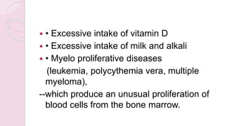  • Excessive intake of vitamin D
 • Excessive intake of milk and alkali
 • Myelo proliferative diseases
(leukemia, polycythemia vera, multiple
myeloma),
--which produce an unusual proliferation of
blood cells from the bone marrow.
 