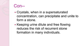 Con--
 Crystals, when in a supersaturated
concentration, can precipitate and unite to
form a stone.
 Keeping urine dilute and free flowing
reduces the risk of recurrent stone
formation in many individuals.
 