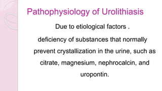 Pathophysiology of Urolithiasis
Due to etiological factors .
deficiency of substances that normally
prevent crystallization in the urine, such as
citrate, magnesium, nephrocalcin, and
uropontin.
 
