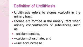 Definition of Urolithiasis
 Urolithiasis refers to stones (calculi) in the
urinary tract.
 Stones are formed in the urinary tract when
urinary concentrations of substances such
as
 --calcium oxalate,
 --calcium phosphate, and
 --uric acid increase.
 