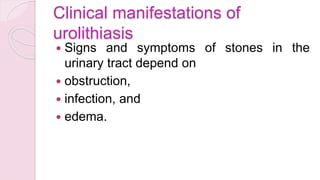 Clinical manifestations of
urolithiasis
 Signs and symptoms of stones in the
urinary tract depend on
 obstruction,
 infection, and
 edema.
 