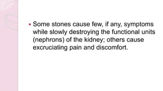  Some stones cause few, if any, symptoms
while slowly destroying the functional units
(nephrons) of the kidney; others cause
excruciating pain and discomfort.
 