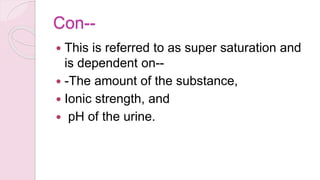 Con--
 This is referred to as super saturation and
is dependent on--
 -The amount of the substance,
 Ionic strength, and
 pH of the urine.
 