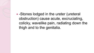  -Stones lodged in the ureter (ureteral
obstruction) cause acute, excruciating,
colicky, wavelike pain, radiating down the
thigh and to the genitalia.
 