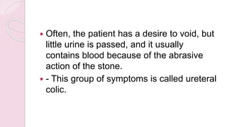  Often, the patient has a desire to void, but
little urine is passed, and it usually
contains blood because of the abrasive
action of the stone.
 - This group of symptoms is called ureteral
colic.
 
