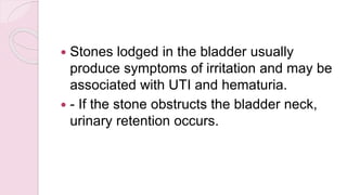  Stones lodged in the bladder usually
produce symptoms of irritation and may be
associated with UTI and hematuria.
 - If the stone obstructs the bladder neck,
urinary retention occurs.
 