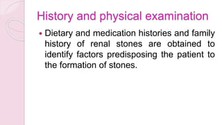 History and physical examination
 Dietary and medication histories and family
history of renal stones are obtained to
identify factors predisposing the patient to
the formation of stones.
 