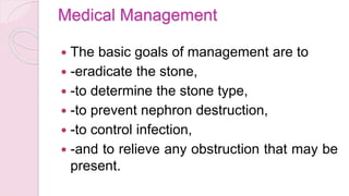 Medical Management
 The basic goals of management are to
 -eradicate the stone,
 -to determine the stone type,
 -to prevent nephron destruction,
 -to control infection,
 -and to relieve any obstruction that may be
present.
 