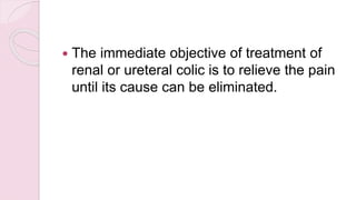  The immediate objective of treatment of
renal or ureteral colic is to relieve the pain
until its cause can be eliminated.
 
