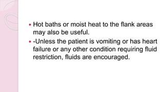  Hot baths or moist heat to the flank areas
may also be useful.
 -Unless the patient is vomiting or has heart
failure or any other condition requiring fluid
restriction, fluids are encouraged.
 