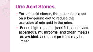 Uric Acid Stones.
 For uric acid stones, the patient is placed
on a low-purine diet to reduce the
excretion of uric acid in the urine.
 -Foods high in purine (shellfish, anchovies,
asparagus, mushrooms, and organ meats)
are avoided, and other proteins may be
limited.
 