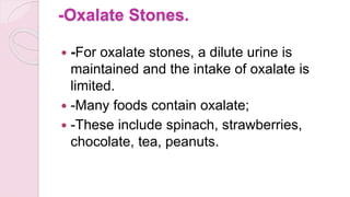 -Oxalate Stones.
 -For oxalate stones, a dilute urine is
maintained and the intake of oxalate is
limited.
 -Many foods contain oxalate;
 -These include spinach, strawberries,
chocolate, tea, peanuts.
 