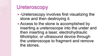 Ureteroscopy
 -Ureteroscopy involves first visualizing the
stone and then destroying it.
 Access to the stone is accomplished by
inserting a ureteroscope into the ureter and
then inserting a laser, electrohydraulic
lithotriptor, or ultrasound device through
the ureteroscope to fragment and remove
the stones.
 