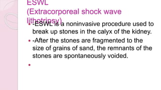 ESWL
(Extracorporeal shock wave
lithotripsy)
 -ESWL is a noninvasive procedure used to
break up stones in the calyx of the kidney.
 -After the stones are fragmented to the
size of grains of sand, the remnants of the
stones are spontaneously voided.

 