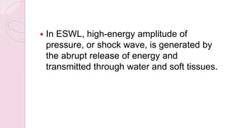  In ESWL, high-energy amplitude of
pressure, or shock wave, is generated by
the abrupt release of energy and
transmitted through water and soft tissues.
 