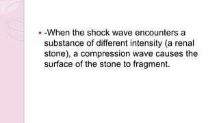  -When the shock wave encounters a
substance of different intensity (a renal
stone), a compression wave causes the
surface of the stone to fragment.
 
