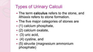 Types of Urinary Calculi
 The term calculus refers to the stone, and
lithiasis refers to stone formation.
 The five major categories of stones are
 (1) calcium phosphate,
 (2) calcium oxalate,
 (3) uric acid,
 (4) cystine, and
 (5) struvite (magnesium ammonium
phosphate)
 