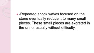  -Repeated shock waves focused on the
stone eventually reduce it to many small
pieces. These small pieces are excreted in
the urine, usually without difficulty.
 