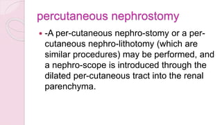 percutaneous nephrostomy
 -A per-cutaneous nephro-stomy or a per-
cutaneous nephro-lithotomy (which are
similar procedures) may be performed, and
a nephro-scope is introduced through the
dilated per-cutaneous tract into the renal
parenchyma.
 