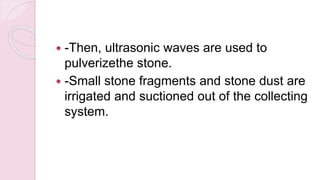  -Then, ultrasonic waves are used to
pulverizethe stone.
 -Small stone fragments and stone dust are
irrigated and suctioned out of the collecting
system.
 