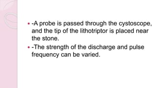  -A probe is passed through the cystoscope,
and the tip of the lithotriptor is placed near
the stone.
 -The strength of the discharge and pulse
frequency can be varied.
 