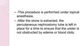  -This procedure is performed under topical
anesthesia.
 -After the stone is extracted, the
percutaneous nephrostomy tube is left in
place for a time to ensure that the ureter is
not obstructed by edema or blood clots.
 
