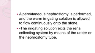  A percutaneous nephrostomy is performed,
and the warm irrigating solution is allowed
to flow continuously onto the stone.
 -The irrigating solution exits the renal
collecting system by means of the ureter or
the nephrostomy tube.
 