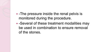  -The pressure inside the renal pelvis is
monitored during the procedure.
 -Several of these treatment modalities may
be used in combination to ensure removal
of the stones.
 