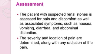 Assessment
 The patient with suspected renal stones is
assessed for pain and discomfort as well
as associated symptoms, such as nausea,
vomiting, diarrhea, and abdominal
distention.
 The severity and location of pain are
determined, along with any radiation of the
pain.
 