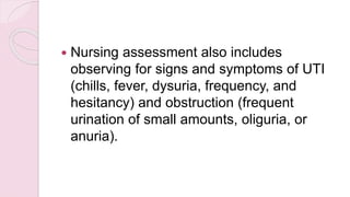  Nursing assessment also includes
observing for signs and symptoms of UTI
(chills, fever, dysuria, frequency, and
hesitancy) and obstruction (frequent
urination of small amounts, oliguria, or
anuria).
 