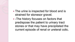  The urine is inspected for blood and is
strained for stonesor gravel.
 -The history focuses on factors that
predispose the patient to urinary tract
stones or that may have precipitated the
current episode of renal or ureteral colic.
 