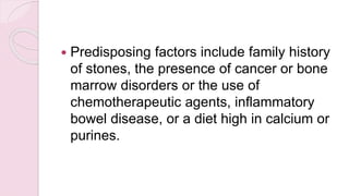  Predisposing factors include family history
of stones, the presence of cancer or bone
marrow disorders or the use of
chemotherapeutic agents, inflammatory
bowel disease, or a diet high in calcium or
purines.
 