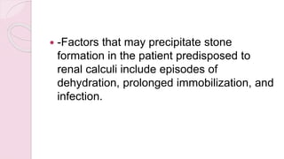  -Factors that may precipitate stone
formation in the patient predisposed to
renal calculi include episodes of
dehydration, prolonged immobilization, and
infection.
 