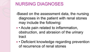 NURSING DIAGNOSES
-Based on the assessment data, the nursing
diagnoses in the patient with renal stones
may include the following:
 • Acute pain related to inflammation,
obstruction, and abrasion of the urinary
tract
 • Deficient knowledge regarding prevention
of recurrence of renal stones
 