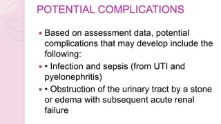POTENTIAL COMPLICATIONS
 Based on assessment data, potential
complications that may develop include the
following:
 • Infection and sepsis (from UTI and
pyelonephritis)
 • Obstruction of the urinary tract by a stone
or edema with subsequent acute renal
failure
 