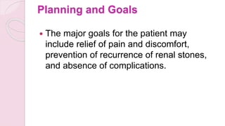 Planning and Goals
 The major goals for the patient may
include relief of pain and discomfort,
prevention of recurrence of renal stones,
and absence of complications.
 