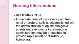 Nursing Interventions
 RELIEVING PAIN
 Immediate relief of the severe pain from
renal or ureteral colic is accomplished with
the administration of opioid analgesic
agents (intravenous or intramuscular
administration may be prescribed to
provide rapid relief) or NSAIDs (ie,
ketorolac).
 
